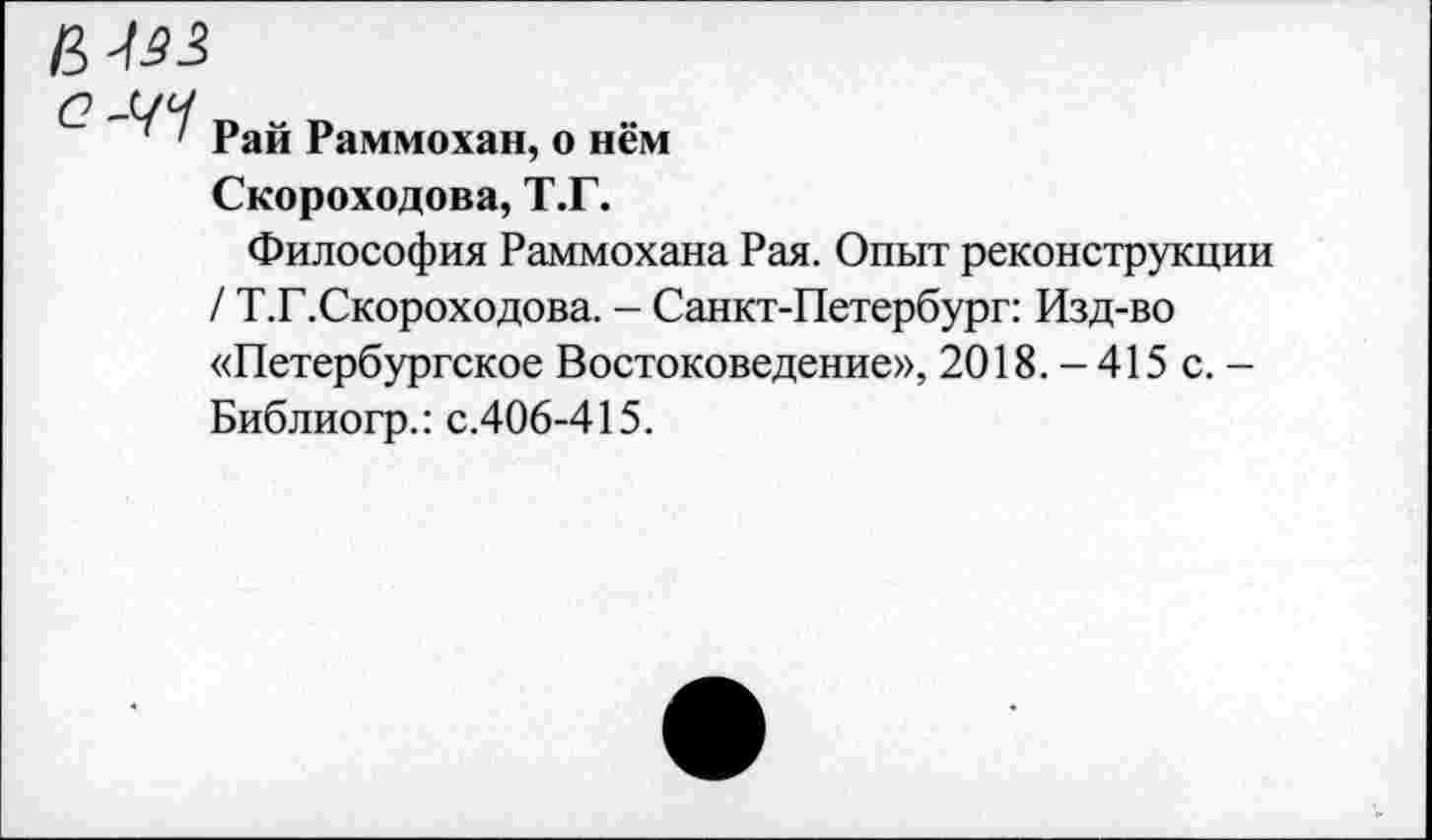 ﻿6-Ш
б? -ЧЧ
' ' Рай Раммохан, о нём
Скороходова, Т.Г.
Философия Раммохана Рая. Опыт реконструкции / Т.Г.Скороходова. - Санкт-Петербург: Изд-во «Петербургское Востоковедение», 2018. - 415 с. -Библиогр.: с.406-415.